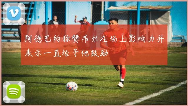 阿德巴约称赞韦尔在场上影响力并表示一直给予他鼓励
