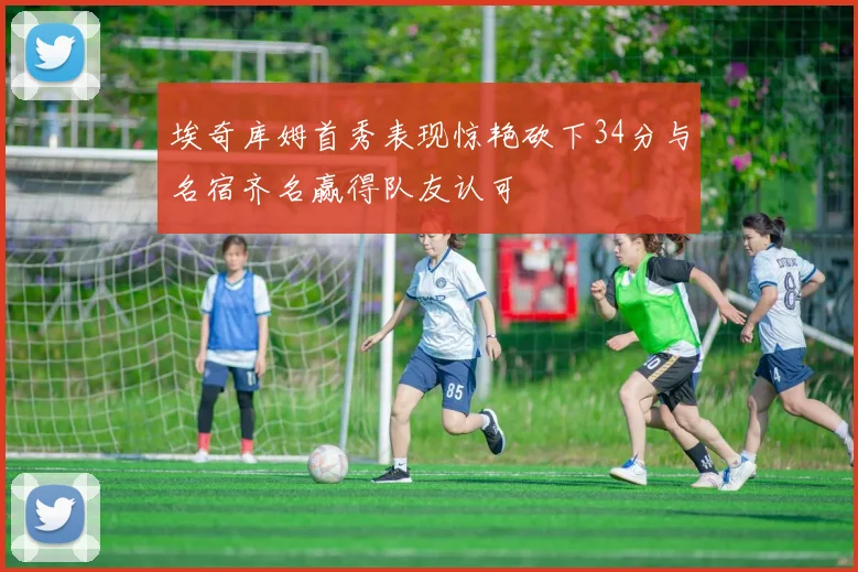 埃奇库姆首秀表现惊艳砍下34分与名宿齐名赢得队友认可