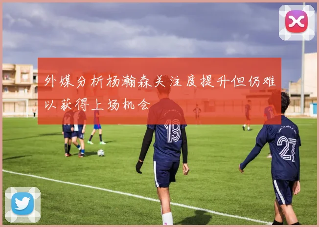 外媒分析杨瀚森关注度提升但仍难以获得上场机会