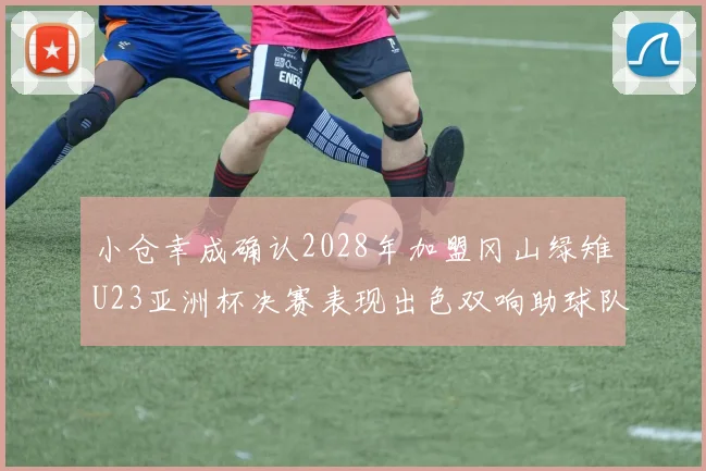 小仓幸成确认2028年加盟冈山绿雉U23亚洲杯决赛表现出色双响助球队夺冠