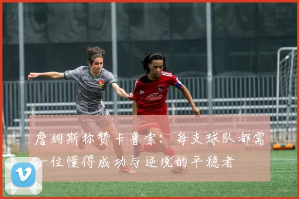 詹姆斯称赞卡鲁索：每支球队都需一位懂得成功与逆境的平稳者