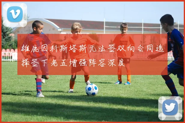 雄鹿因科斯塔斯无法签双向合同选择签下老五增强阵容深度
