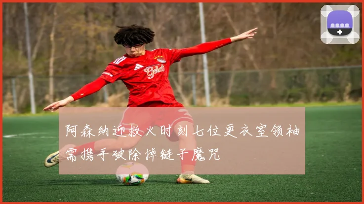 阿森纳迎救火时刻七位更衣室领袖需携手破除掉链子魔咒