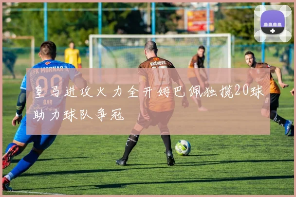 皇马进攻火力全开姆巴佩独揽20球助力球队争冠