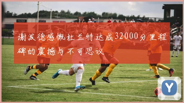 谢泼德感慨杜兰特达成32000分里程碑的震撼与不可思议