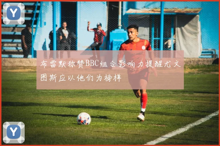 布雷默称赞BBC组合影响力提醒尤文图斯应以他们为榜样