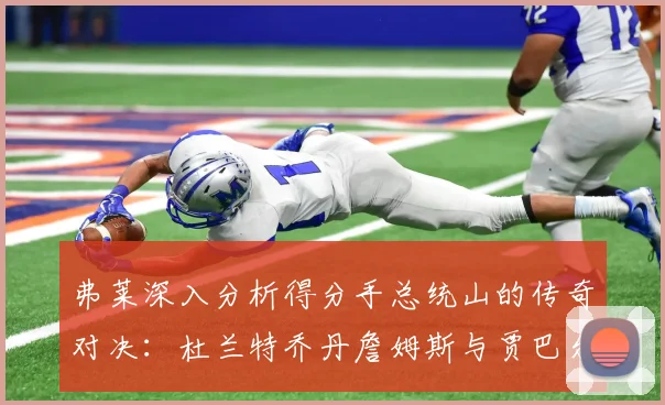 弗莱深入分析得分手总统山的传奇对决：杜兰特乔丹詹姆斯与贾巴尔的伟大之路