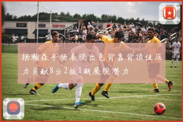 杨瀚森半场表现出色背靠背顶住压力贡献8分2板1断展现潜力
