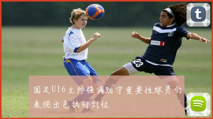 国足U16主帅强调防守重要性球员们表现出色执行到位