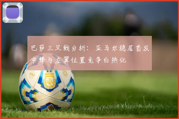 巴萨三叉戟分析：亚马尔稳居首发中锋与左翼位置竞争白热化