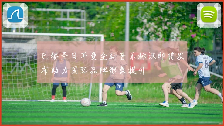 巴黎圣日耳曼全新音乐标识即将发布助力国际品牌形象提升