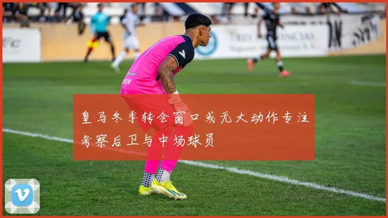 皇马冬季转会窗口或无大动作专注考察后卫与中场球员