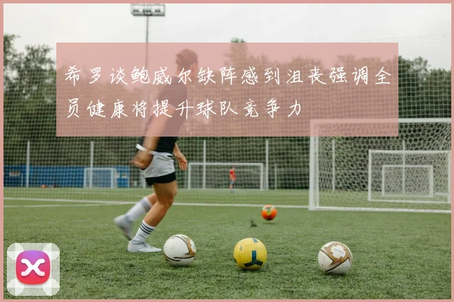 希罗谈鲍威尔缺阵感到沮丧强调全员健康将提升球队竞争力
