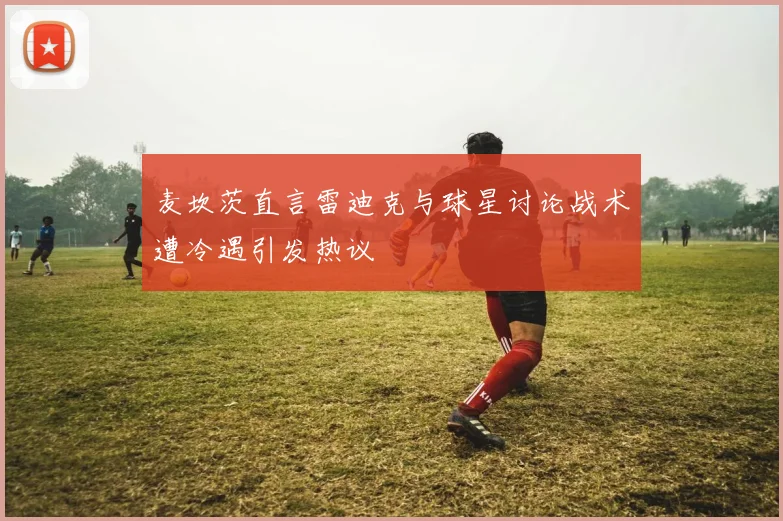 麦坎茨直言雷迪克与球星讨论战术遭冷遇引发热议