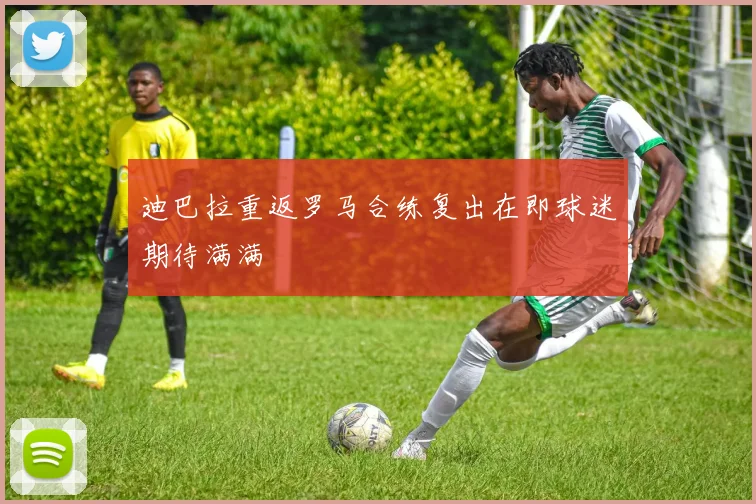 迪巴拉重返罗马合练复出在即球迷期待满满