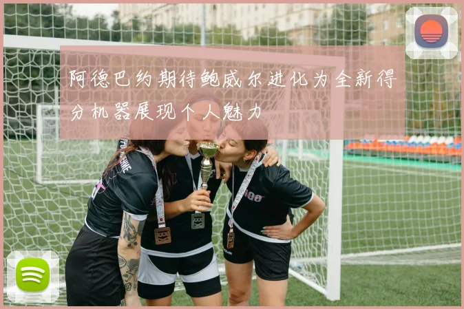 阿德巴约期待鲍威尔进化为全新得分机器展现个人魅力