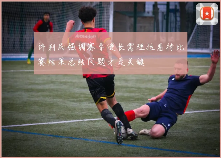 许利民强调赛季漫长需理性看待比赛结果总结问题才是关键